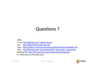 Ques(ons	
  ?	
  

                 INFO	
  
                 E-­‐mail:	
  bonnal@ingm.org	
  /	
  r@bioruby.org	
  	
  
                 Dev	
  	
  	
  :	
  hcp://github/helios/bioruby-­‐ngs	
  	
  
                 Docs	
  :	
  hcps://github.com/helios/bioruby-­‐ngs/blob/master/README.rdoc	
  	
  	
  
                 Wiki	
  	
  :	
  hcp://bioruby.open-­‐bio.org/wiki/Next_Genera(on_Sequencing	
  	
  
                 BioRuby-­‐ML:	
  hcp://lists.open-­‐bio.org/mailman/lis(nfo/bioruby	
  	
  
                 Irc:	
  #bioruby	
  (	
  irc.freenode.org	
  )	
  


July	
  15,	
  2011	
                              BOSC,	
  Vienna,	
  Austria	
  
 
