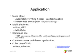Applica(on	
  
•  Stand	
  alone	
  
            –  Auto	
  install	
  everything	
  it	
  needs	
  –	
  sandbox/isola*on-­‐	
  
            –  System-­‐wide	
  or	
  User	
  (RVM	
  –Ruby	
  Version	
  Manager-­‐)	
  
•  Mul(	
  plagorms	
  
            –  Linux,	
  OS	
  X	
  
            –  MRI,	
  JRuby	
  
•  Command	
  line	
  
            –  Thor:	
  a	
  simple	
  and	
  eﬃcient	
  tool	
  for	
  building	
  self-­‐documen(ng	
  command	
  
                    line	
  u(li(es	
  
•  Common	
  syntax	
  to	
  diﬀerent	
  applica(ons	
  
•  Collec(on	
  of	
  Tasks	
  
            –  Basic,	
  Advanced	
                                                     RVM	
  hcps://rvm.beginrescueend.com/	
  
                                                                                        Thor	
  hcps://github.com/wycats/thor	
  	
  



July	
  15,	
  2011	
                              BOSC,	
  Vienna,	
  Austria	
  
 