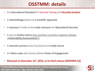 © 2015-2018 Raoul Chiesa & Security Brokers Società Cooperativa per Azioni
DSS ITSEC Conference - Riga, October 25th, 2018
OSSTMM: details
An International Standard for Security Testing and Security Analysis
A methodology based on a scientific approach
A resource in order to be really measure the Operational Security
A way to totally reduce false positives and false negatives (forget
«Vulnerability Assessments!!)
A concrete process to be functional and really secure
An Ethics code with clearly-defined Rules of Engagement
Released on December 14°, 2010, as its third release (OSSTMM 3.0)
 