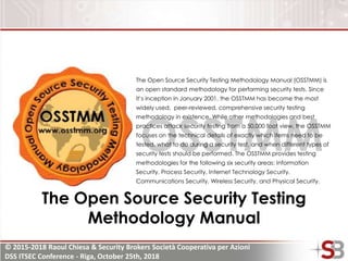 © 2015-2018 Raoul Chiesa & Security Brokers Società Cooperativa per Azioni
DSS ITSEC Conference - Riga, October 25th, 2018
OSSTMM
The Open Source Security Testing Methodology Manual (OSSTMM) is
an open standard methodology for performing security tests. Since
it’s inception in January 2001, the OSSTMM has become the most
widely used, peer-reviewed, comprehensive security testing
methodology in existence. While other methodologies and best
practices attack security testing from a 50,000 foot view, the OSSTMM
focuses on the technical details of exactly which items need to be
tested, what to do during a security test, and when different types of
security tests should be performed. The OSSTMM provides testing
methodologies for the following six security areas: Information
Security, Process Security, Internet Technology Security,
Communications Security, Wireless Security, and Physical Security.
The Open Source Security Testing
Methodology Manual
 
