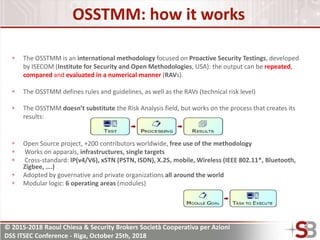 © 2015-2018 Raoul Chiesa & Security Brokers Società Cooperativa per Azioni
DSS ITSEC Conference - Riga, October 25th, 2018
OSSTMM: how it works
The OSSTMM is an international methodology focused on Proactive Security Testings, developed
by ISECOM (Institute for Security and Open Methodologies, USA): the output can be repeated,
compared and evaluated in a numerical manner (RAVs).
The OSSTMM defines rules and guidelines, as well as the RAVs (technical risk level)
The OSSTMM doesn’t substitute the Risk Analysis field, but works on the process that creates its
results:
Open Source project, +200 contributors worldwide, free use of the methodology
Works on apparals, infrastructures, single targets
Cross-standard: IP(v4/V6), xSTN (PSTN, ISDN), X.25, mobile, Wireless (IEEE 802.11*, Bluetooth,
Zigbee, ….)
Adopted by governative and private organizations all around the world
Modular logic: 6 operating areas (modules)
 