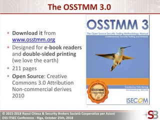 © 2015-2018 Raoul Chiesa & Security Brokers Società Cooperativa per Azioni
DSS ITSEC Conference - Riga, October 25th, 2018
The OSSTMM 3.0
Download it from
www.osstmm.org
Designed for e-book readers
and double-sided printing
(we love the earth)
211 pages
Open Source: Creative
Commons 3.0 Attribution
Non-commercial derives
2010
 