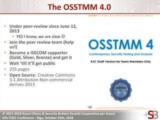 © 2015-2018 Raoul Chiesa & Security Brokers Società Cooperativa per Azioni
DSS ITSEC Conference - Riga, October 25th, 2018
The OSSTMM 4.0
Under peer-review since June 12,
2013
YES I know, we are slow 
Join the peer review team (help
us!)
Become a ISECOM supporter
(Gold, Silver, Bronze) and get it
Wait ‘till it’ll get public
255 pages
Open Source: Creative Commons
3.1 Attribution Non-commercial
derives 2013
 