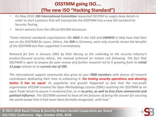 © 2015-2018 Raoul Chiesa & Security Brokers Società Cooperativa per Azioni
DSS ITSEC Conference - Riga, October 25th, 2018
OSSTMM going ISO….
(The new ISO “Hacking Standard”)
On May 2010, ISO International Committee requested ISECOM to supply deep details in
order to start a process that will incorporate the OSSTMM into a new ISO standard for
Security Testing.
Here’s extracts from the official ISECOM disclosure:
“Some national standards organizations like ANSI in the USA and UNINFO in Italy have had their
eye on the OSSTMM for years. Others, like DIN in Germany, were only recently shown the benefits
of the OSSTMM but then supported it immediately.
Released for free in January 2001 by Pete Herzog as the underdog to the security industry’s
product-focused security advice, the manual achieved an instant cult following. The fact that
OSSTMM is open to anyone for peer review and further research led to it growing from its initial
12 page release to its current size of 200.
The international support community also grew to over 7000 members with dozens of research
contributors dedicating their time to enhancing it. For testing security operations and devising
tactics it has no equal. Its popularity and growth happened so fast that the non-profit
organization ISECOM created the Open Methodology License (OML) asserting the OSSTMM as an
open Trade Secret to assure it remained free, as in no price, as well as free from commercial and
political influence. The OSSTMM seemed to have all the features of being the answer for securing
the world except that it had never been formally recognized…until now.”
 