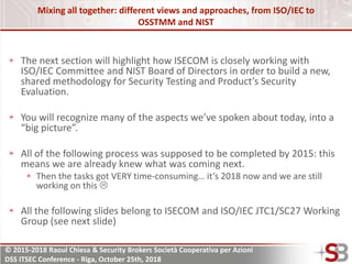 © 2015-2018 Raoul Chiesa & Security Brokers Società Cooperativa per Azioni
DSS ITSEC Conference - Riga, October 25th, 2018
Mixing all together: different views and approaches, from ISO/IEC to
OSSTMM and NIST
The next section will highlight how ISECOM is closely working with
ISO/IEC Committee and NIST Board of Directors in order to build a new,
shared methodology for Security Testing and Product’s Security
Evaluation.
You will recognize many of the aspects we’ve spoken about today, into a
“big picture”.
All of the following process was supposed to be completed by 2015: this
means we are already knew what was coming next.
Then the tasks got VERY time-consuming… it’s 2018 now and we are still
working on this 
All the following slides belong to ISECOM and ISO/IEC JTC1/SC27 Working
Group (see next slide)
 