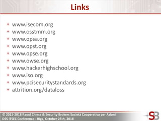 © 2015-2018 Raoul Chiesa & Security Brokers Società Cooperativa per Azioni
DSS ITSEC Conference - Riga, October 25th, 2018
Links
www.isecom.org
www.osstmm.org
www.opsa.org
www.opst.org
www.opse.org
www.owse.org
www.hackerhighschool.org
www.iso.org
www.pcisecuritystandards.org
attrition.org/dataloss
 