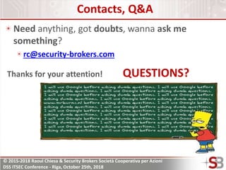 © 2015-2018 Raoul Chiesa & Security Brokers Società Cooperativa per Azioni
DSS ITSEC Conference - Riga, October 25th, 2018
Contacts, Q&A
Need anything, got doubts, wanna ask me
something?
rc@security-brokers.com
Thanks for your attention! QUESTIONS?
 