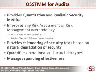 © 2015-2018 Raoul Chiesa & Security Brokers Società Cooperativa per Azioni
DSS ITSEC Conference - Riga, October 25th, 2018
OSSTMM for Audits
Provides Quantitative and Realistic Security
Metrics
Improves any Risk Assessment or Risk
Management Methodology
ISO 17799 / BS 7799 -> ISO/IEC 27001
Marion / Méhari (Risk Analysis methodology)
Provides calendaring of security tests based on
natural degradation of security
Quantifies operational and actual risk types
Manages spending effectiveness
 
