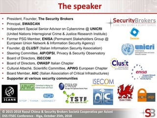 © 2015-2018 Raoul Chiesa & Security Brokers Società Cooperativa per Azioni
DSS ITSEC Conference - Riga, October 25th, 2018
The speaker
 President, Founder, The Security Brokers
 Principal, SWASCAN
 Indipendent Special Senior Advisor on Cybercrime @ UNICRI
(United Nations Interregional Crime & Justice Research Institute)
 Former PSG Member, ENISA (Permanent Stakeholders Group @
European Union Network & Information Security Agency)
 Founder, @ CLUSIT (Italian Information Security Association)
 Steering Committee, AIP/OPSI, Privacy & Security Observatory
 Board of Directors, ISECOM
 Board of Directors, OWASP Italian Chapter
 Cultural Attachè. Scientific Committee, APWG European Chapter
 Board Member, AIIC (Italian Association of Critical Infrastructures)
 Supporter at various security communities
 