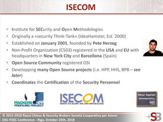 © 2015-2018 Raoul Chiesa & Security Brokers Società Cooperativa per Azioni
DSS ITSEC Conference - Riga, October 25th, 2018
ISECOM
Institute for SECurity and Open Methodologies
Originally a «security Think-Tank» (IdeaHamster, Est. 2000)
Established on January 2001, founded by Pete Herzog
Non-Profit Organization (C503) registered in the USA and EU with
headquarters in New York City and Barcellona (Spain)
Open Source Community registered OSI
Developping many Open Source projects (i.e. HPP, HHS, BPB – see
later)
Coordinates the Certification of the Security Personnel
 