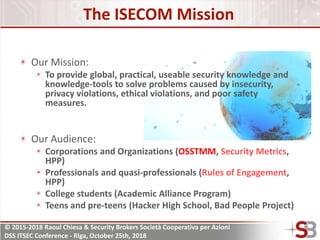 © 2015-2018 Raoul Chiesa & Security Brokers Società Cooperativa per Azioni
DSS ITSEC Conference - Riga, October 25th, 2018
The ISECOM Mission
Our Mission:
To provide global, practical, useable security knowledge and
knowledge-tools to solve problems caused by insecurity,
privacy violations, ethical violations, and poor safety
measures.
Our Audience:
Corporations and Organizations (OSSTMM, Security Metrics,
HPP)
Professionals and quasi-professionals (Rules of Engagement,
HPP)
College students (Academic Alliance Program)
Teens and pre-teens (Hacker High School, Bad People Project)
 
