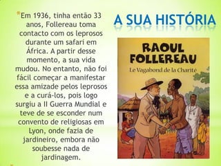 *Em 1936, tinha então 33
   anos, Follereau toma        A SUA HISTÓRIA
 contacto com os leprosos
   durante um safari em
   África. A partir desse
   momento, a sua vida
mudou. No entanto, não foi
fácil começar a manifestar
essa amizade pelos leprosos
   e a curá-los, pois logo
surgiu a II Guerra Mundial e
 teve de se esconder num
 convento de religiosas em
    Lyon, onde fazia de
  jardineiro, embora não
     soubesse nada de
        jardinagem.
 