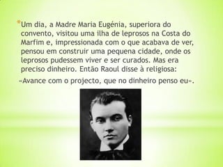 *Um dia, a Madre Maria Eugénia, superiora do
 convento, visitou uma ilha de leprosos na Costa do
 Marfim e, impressionada com o que acabava de ver,
 pensou em construir uma pequena cidade, onde os
 leprosos pudessem viver e ser curados. Mas era
 preciso dinheiro. Então Raoul disse à religiosa:
«Avance com o projecto, que no dinheiro penso eu».
 