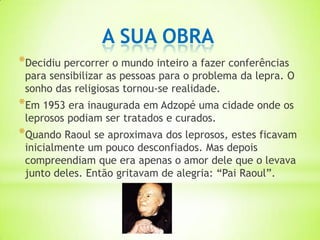 A SUA OBRA
*Decidiu percorrer o mundo inteiro a fazer conferências
 para sensibilizar as pessoas para o problema da lepra. O
 sonho das religiosas tornou-se realidade.
*Em 1953 era inaugurada em Adzopé uma cidade onde os
 leprosos podiam ser tratados e curados.
*Quando Raoul se aproximava dos leprosos, estes ficavam
 inicialmente um pouco desconfiados. Mas depois
 compreendiam que era apenas o amor dele que o levava
 junto deles. Então gritavam de alegria: “Pai Raoul”.
 
