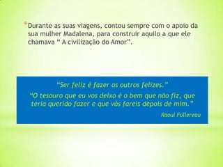 * Durante as suas viagens, contou sempre com o apoio da
 sua mulher Madalena, para construir aquilo a que ele
 chamava “ A civilização do Amor”.




          “Ser feliz é fazer os outros felizes.”
 “O tesouro que eu vos deixo é o bem que não fiz, que
 teria querido fazer e que vós fareis depois de mim.”
                                             Raoul Follereau
 