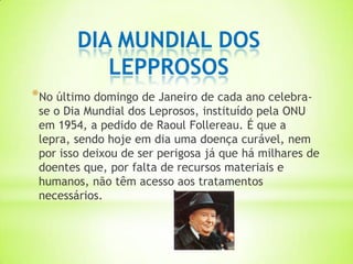 DIA MUNDIAL DOS
           LEPPROSOS
*No último domingo de Janeiro de cada ano celebra-
 se o Dia Mundial dos Leprosos, instituído pela ONU
 em 1954, a pedido de Raoul Follereau. É que a
 lepra, sendo hoje em dia uma doença curável, nem
 por isso deixou de ser perigosa já que há milhares de
 doentes que, por falta de recursos materiais e
 humanos, não têm acesso aos tratamentos
 necessários.
 