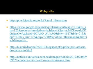 

http://pt.wikipedia.org/wiki/Raoul_Hausmann



https://www.google.pt/search?q=Hausmann&espv=210&es_s
m=122&source=lnms&tbm=isch&sa=X&ei=sA6ZUovuIeiS7
QajqoCwAg&ved=0CAkQ_AUoAQ&biw=1517&bih=713&
dpr=0.9#es_sm=122&espv=210&q=obras+Hausmann&tbm=i
sch&imgdii=_



http://historiadaarteufrn2010.blogspot.pt/p/principais-artistasdo-dadaismo.html



http://noticias.universia.com.br/destaque/noticia/2012/02/06/9
09627/conheca-critico-arte-raoul-hausmann.html

 