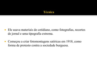 

Ele usava materiais do cotidiano, como fotografias, recortes
de jornal e uma tipografia extrema.



Começou a criar fotomontagens satíricas em 1918, como
forma de protesto contra a sociedade burguesa.

 