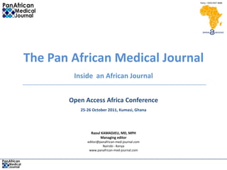 The Pan African Medical Journal
        Inside an African Journal


       Open Access Africa Conference
          25-26 October 2011, Kumasi, Ghana




               Raoul KAMADJEU, MD, MPH
                    Managing editor
             editor@panafrican-med-journal.com
                      Nairobi - Kenya
              www.panafrican-med-journal.com
 