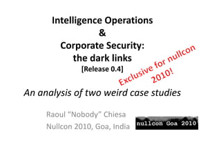 Intelligence Operations 
             g       p
                  & 
        Corporate Security: 
        C        t S      it
            the dark links
            the dark links
               [Release 0.4]


An analysis of two weird case studies
An analysis of two weird case studies

     Raoul  Nobody Chiesa
     Raoul “Nobody” Chiesa
     Nullcon 2010, Goa, India
 