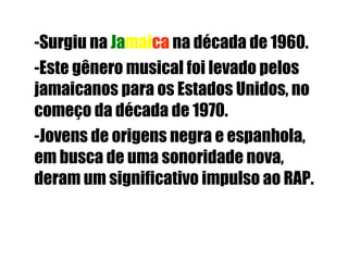 -Surgiu na  Ja mai ca  na década de 1960.  -Este gênero musical foi levado pelos jamaicanos para os Estados Unidos, no começo da década de 1970.  -Jovens de origens negra e espanhola, em busca de uma sonoridade nova, deram um significativo impulso ao RAP.  