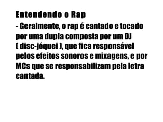 Entendendo o Rap  - Geralmente, o rap é cantado e tocado por uma dupla composta por um DJ ( disc-jóquei ), que fica responsável pelos efeitos sonoros e mixagens, e por MCs que se responsabilizam pela letra cantada.   