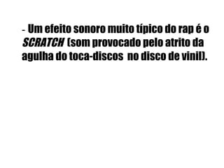 -  Um efeito sonoro muito típico do rap é o  SCRATCH   (som provocado pelo atrito da agulha do toca-discos  no disco de vinil).   