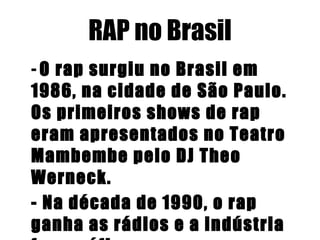 RAP no Brasil -  O rap surgiu no Brasil em 1986, na cidade de São Paulo. Os primeiros shows de rap eram apresentados no Teatro Mambembe pelo DJ Theo Werneck.   - Na década de 1990, o rap ganha as rádios e a indústria fonográfica.   