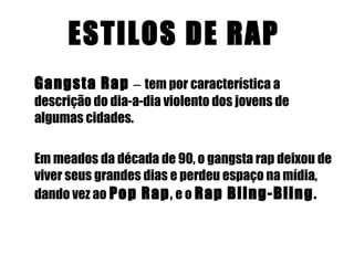ESTILOS DE RAP   Gangsta Rap  –  tem por característica a descrição do dia-a-dia violento dos jovens de algumas cidades.  Em meados da década de 90, o gangsta rap deixou de viver seus grandes dias e perdeu espaço na mídia, dando vez ao   Pop Rap ,  e o   Rap Bling-Bling . 