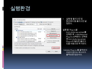 실행환경-console : 콘솔 모드로 시작  (osgi 커맨드 사용)-consolelog : 콘솔에 로그를 출력-Declipse.ignoreApp :  응용프로그램을 실행하지 않는다.(startup plugin을 실행하지 않음?)-Declipse.noShutdown : OSGi가  종료되지 않는한 프로그램을 종료하지 않는다.(?)Shared file : 실행환경을 해당 디렉토리 정보로 실행 한다.