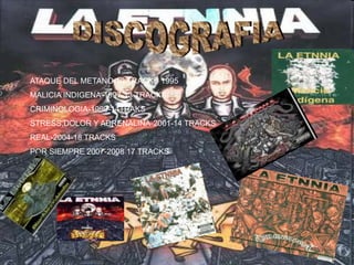 ATAQUE DEL METANO-10 TRACKS 1995
MALICIA INDIGENA-1997-13 TRACKS
CRIMINOLOGIA-1999-14TRAKS
STRESS,DOLOR Y ADRENALINA-2001-14 TRACKS
REAL-2004-18 TRACKS
POR SIEMPRE 2007-2008 17 TRACKS
 