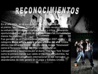 En el año 2004, en el marco del Forum de Barcelona, recibieron
el premio "Mensajeros De La Verdad", siendo reconocidos por
su esfuerzo de difundir un mensaje social y crítico, generando
oportunidades por un medio de expresión para las comunidades
menos favorecidas.
Fue ganador de un Premios Nuestra Tierra en 2007 en la
catagoria Mejor artista solo o grupo urbano del año. En los
últimos tres años La Etnnia, descrita por la revista “Newsweek”
como el florecimiento del Hip-Hop Underground en
Latinoamérica y reconocida por el diario “The New York Times”
como la primera banda que valido el Hip-Hop en Colombia, ha
seguido ganando proyección internacional en los mercados
abanderados de este genero en Europa y Estados Unidos.
 