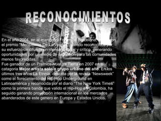 RECONOCIMIENTOS En el año 2004, en el marco del Forum de Barcelona, recibieron el premio "Mensajeros De La Verdad", siendo reconocidos por su esfuerzo de difundir un mensaje social y crítico, generando oportunidades por un medio de expresión para las comunidades menos favorecidas. Fue ganador de un Premios Nuestra Tierra en 2007 en la catagoria  Mejor artista solo o grupo urbano del año . En los últimos tres años La Etnnia, descrita por la revista “Newsweek” como el florecimiento del Hip-Hop Underground en Latinoamérica y reconocida por el diario “The New York Times” como la primera banda que valido el Hip-Hop en Colombia, ha seguido ganando proyección internacional en los mercados abanderados de este genero en Europa y Estados Unidos. 