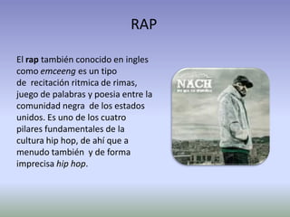 RAP

El rap también conocido en ingles
como emceeng es un tipo
de recitación ritmica de rimas,
juego de palabras y poesia entre la
comunidad negra de los estados
unidos. Es uno de los cuatro
pilares fundamentales de la
cultura hip hop, de ahí que a
menudo también y de forma
imprecisa hip hop.
 