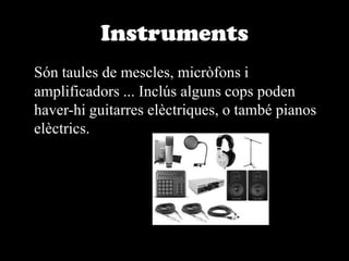 InstrumentsSón taules de mescles, micròfons i amplificadors ... Inclús alguns cops poden haver-hi guitarres elèctriques, o també pianos elèctrics. 