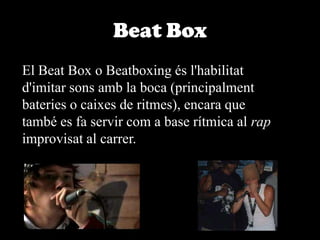 BeatBoxEl Beat Box o Beatboxing és l'habilitat d'imitar sons amb la boca (principalment bateries o caixes de ritmes), encara que també es fa servir com a base rítmica al rap improvisat al carrer. 