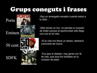 Grups coneguts i frasesSoy un amargado excepto cuando estoy a tu lado…PortaEminen50 cent.SDFK-Sólo tienes un tiro, no pierdas tu ocasión de brillar porque la oportunidad sólo llega una vez en la vida.-Si la vida me diese un deseo, desearía conocerte de nuevo-Tus ojos te delatan, hay gente con fe de rata, que toca los timbales en tu corazón de plata
