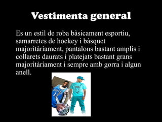 Vestimenta general	Es un estil de roba bàsicament esportiu, samarretes de hockey i bàsquet majoritàriament, pantalons bastant amplis i collarets daurats i platejats bastant grans majoritàriament i sempre amb gorra i algun anell.