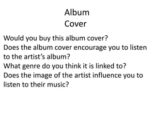 Album CoverWould you buy this album cover?Does the album cover encourage you to listen to the artist’s album?What genre do you think it is linked to?Does the image of the artist influence you to listen to their music?