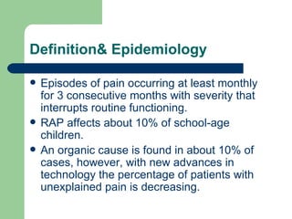 Definition& Epidemiology Episodes of pain occurring at least monthly for 3 consecutive months with severity that interrupts routine functioning.  RAP affects about 10% of school-age children. An organic cause is found in about 10% of cases, however, with new advances in technology the percentage of patients with unexplained pain is decreasing. 