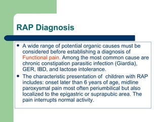 RAP Diagnosis A wide range of potential organic causes must be considered before establishing a diagnosis of  Functional pain.  Among the most common cause are chronic constipation parasitic infection (Giardia), GER, IBD, and lactose intolerance. The characteristic presentation of  children with RAP includes: onset later than 6 years of age, midline paroxysmal pain most often periumbilical but also localized to the epigastric or suprapubic area. The pain interrupts normal activity. 