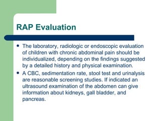 RAP Evaluation The laboratory, radiologic or endoscopic evaluation of children with chronic abdominal pain should be individualized, depending on the findings suggested by a detailed history and physical examination. A CBC, sedimentation rate, stool test and urinalysis are reasonable screening studies. If indicated an ultrasound examination of the abdomen can give information about kidneys, gall bladder, and pancreas. 