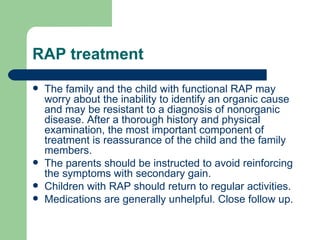 RAP treatment The family and the child with functional RAP may worry about the inability to identify an organic cause and may be resistant to a diagnosis of nonorganic disease. After a thorough history and physical examination, the most important component of treatment is reassurance of the child and the family members.  The parents should be instructed to avoid reinforcing the symptoms with secondary gain. Children with RAP should return to regular activities. Medications are generally unhelpful. Close follow up. 