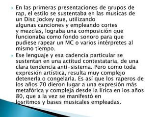    En las primeras presentaciones de grupos de
    rap, el estilo se sustentaba en las musicas de
    un Disc Jockey que, utilizando
    algunas canciones y empleando cortes
    y mezclas, lograba una composición que
    funcionaba como fondo sonoro para que
    pudiese rapear un MC o varios intérpretes al
    mismo tiempo.
   Ese lenguaje y esa cadencia particular se
    sustentan en una actitud contestataria, de una
    clara tendencia anti-sistema. Pero como toda
    expresión artística, resulta muy complejo
    detenerla o congelarla. Es así que los raperos de
    los años 70 dieron lugar a una expresión más
    metafórica y compleja desde la lírica en los años
    80, que a la vez se manifestó en
    losritmos y bases musicales empleadas.
 