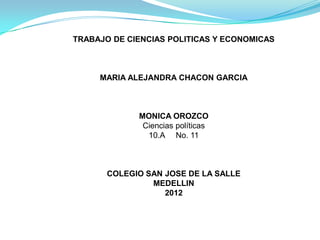 TRABAJO DE CIENCIAS POLITICAS Y ECONOMICAS



     MARIA ALEJANDRA CHACON GARCIA



             MONICA OROZCO
              Ciencias políticas
               10.A No. 11



       COLEGIO SAN JOSE DE LA SALLE
                MEDELLIN
                   2012
 