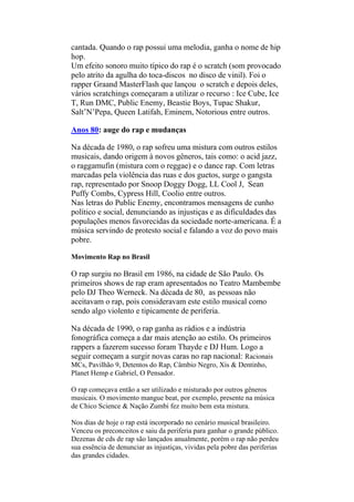 cantada. Quando o rap possui uma melodia, ganha o nome de hip
hop.
Um efeito sonoro muito típico do rap é o scratch (som provocado
pelo atrito da agulha do toca-discos no disco de vinil). Foi o
rapper Graand MasterFlash que lançou o scratch e depois deles,
vários scratchings começaram a utilizar o recurso : Ice Cube, Ice
T, Run DMC, Public Enemy, Beastie Boys, Tupac Shakur,
Salt’N’Pepa, Queen Latifah, Eminem, Notorious entre outros.
Anos 80: auge do rap e mudanças
Na década de 1980, o rap sofreu uma mistura com outros estilos
musicais, dando origem à novos gêneros, tais como: o acid jazz,
o raggamufin (mistura com o reggae) e o dance rap. Com letras
marcadas pela violência das ruas e dos guetos, surge o gangsta
rap, representado por Snoop Doggy Dogg, LL Cool J, Sean
Puffy Combs, Cypress Hill, Coolio entre outros.
Nas letras do Public Enemy, encontramos mensagens de cunho
político e social, denunciando as injustiças e as dificuldades das
populações menos favorecidas da sociedade norte-americana. É a
música servindo de protesto social e falando a voz do povo mais
pobre.
Movimento Rap no Brasil
O rap surgiu no Brasil em 1986, na cidade de São Paulo. Os
primeiros shows de rap eram apresentados no Teatro Mambembe
pelo DJ Theo Werneck. Na década de 80, as pessoas não
aceitavam o rap, pois consideravam este estilo musical como
sendo algo violento e tipicamente de periferia.
Na década de 1990, o rap ganha as rádios e a indústria
fonográfica começa a dar mais atenção ao estilo. Os primeiros
rappers a fazerem sucesso foram Thayde e DJ Hum. Logo a
seguir começam a surgir novas caras no rap nacional: Racionais
MCs, Pavilhão 9, Detentos do Rap, Câmbio Negro, Xis & Dentinho,
Planet Hemp e Gabriel, O Pensador.
O rap começava então a ser utilizado e misturado por outros gêneros
musicais. O movimento mangue beat, por exemplo, presente na música
de Chico Science & Nação Zumbi fez muito bem esta mistura.
Nos dias de hoje o rap está incorporado no cenário musical brasileiro.
Venceu os preconceitos e saiu da periferia para ganhar o grande público.
Dezenas de cds de rap são lançados anualmente, porém o rap não perdeu
sua essência de denunciar as injustiças, vividas pela pobre das periferias
das grandes cidades.
 