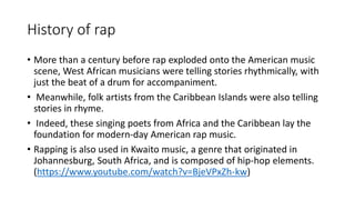 History of rap
• More than a century before rap exploded onto the American music
scene, West African musicians were telling stories rhythmically, with
just the beat of a drum for accompaniment.
• Meanwhile, folk artists from the Caribbean Islands were also telling
stories in rhyme.
• Indeed, these singing poets from Africa and the Caribbean lay the
foundation for modern-day American rap music.
• Rapping is also used in Kwaito music, a genre that originated in
Johannesburg, South Africa, and is composed of hip-hop elements.
(https://www.youtube.com/watch?v=BjeVPxZh-kw)
 