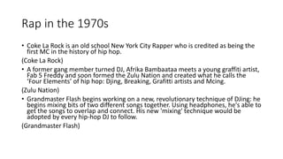 Rap in the 1970s
• Coke La Rock is an old school New York City Rapper who is credited as being the
first MC in the history of hip hop.
(Coke La Rock)
• A former gang member turned DJ, Afrika Bambaataa meets a young graffiti artist,
Fab 5 Freddy and soon formed the Zulu Nation and created what he calls the
‘Four Elements’ of hip hop: Djing, Breaking, Grafitti artists and Mcing.
(Zulu Nation)
• Grandmaster Flash begins working on a new, revolutionary technique of DJing: he
begins mixing bits of two different songs together. Using headphones, he's able to
get the songs to overlap and connect. His new 'mixing' technique would be
adopted by every hip-hop DJ to follow.
(Grandmaster Flash)
 