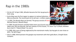 Rap in the 1980s
• On the 16th of April 1981, Whodini became the first rap group to shoot an official music video for
their song.
• Kurtis Blow was the first rapper to appear on national television, releases "The Breaks" on
Mercury Records. The record went on to sell over a million copies. Kurtis Blow.
• In 1981, The Beastie Boys are formed. The group consists of Adam Horovitz, Adam Yauch,
Michael Diamon. (Beastie Boys).
• In 1984, Russell Simmons and Rick Rubin team up to launch one of the most important record
labels ever, Def Jam Records. Def Jam releases its first record, “It’s Yours” by T La Rock, followed
by LL Cool J’s “I Need A Beat.“ (LL cool J)
• In 1988, after years of being neglected by the mainstream media, hip-hop gets its own show on
MTV, "Yo! MTV Raps.“
• Also in 1988, N.W.A pioneers the gangsta rap movement with their gold album, Straight Outta
Compton.
 
