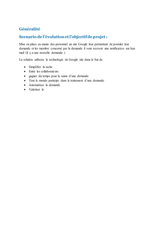 Généralité
Scenario de l’évolution et l’objectifde projet :
Mise en place au mains des personnel un site Google leur permettant de postuler leur
demande et les membre concerné par la demande il vont recevoir une notification sur leur
mail (il y a une nouvelle demande )
La solution utilisera la technologie de Google site dans le but de
 Simplifier la tache
 Entre les collaborateurs
 gagner du temps pour la saisie d’une demande
 Tout le monde participe dans le traitement d’une demande
 Automatiser la demande
 Valoriser le
 